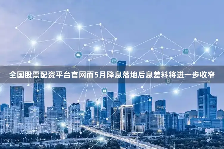 全国股票配资平台官网而5月降息落地后息差料将进一步收窄