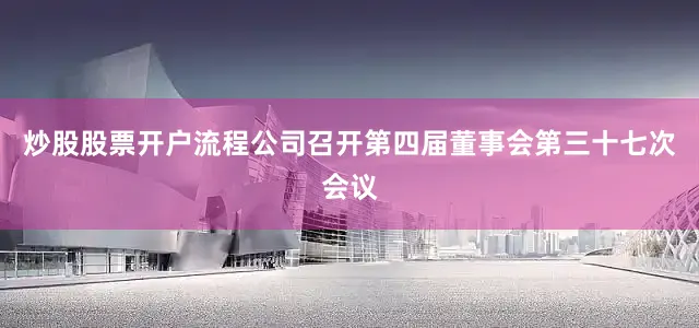 炒股股票开户流程公司召开第四届董事会第三十七次会议