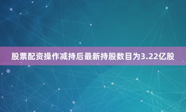 股票配资操作减持后最新持股数目为3.22亿股