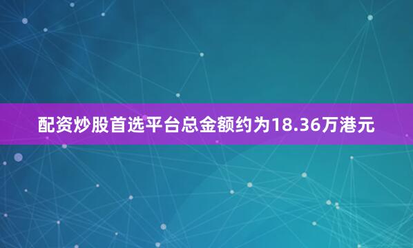 配资炒股首选平台总金额约为18.36万港元