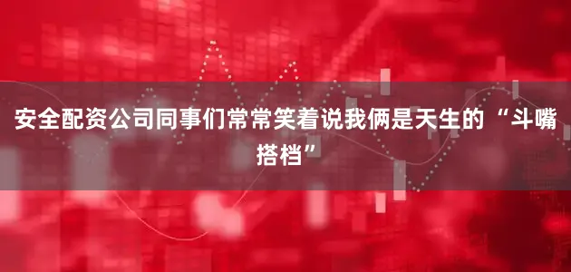 安全配资公司同事们常常笑着说我俩是天生的 “斗嘴搭档”