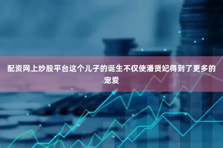 配资网上炒股平台这个儿子的诞生不仅使潘贤妃得到了更多的宠爱