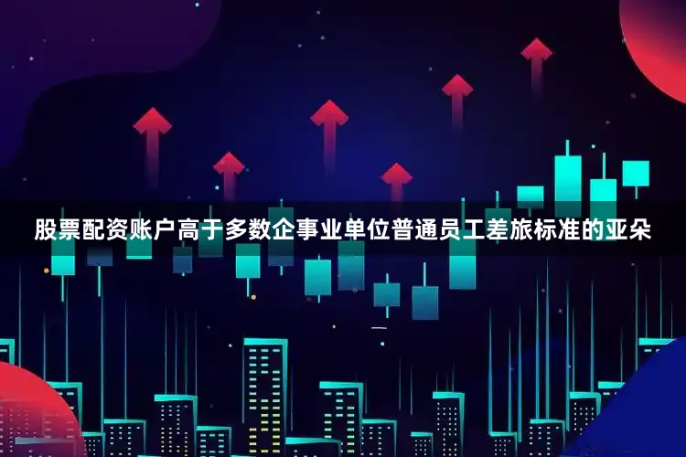 股票配资账户高于多数企事业单位普通员工差旅标准的亚朵