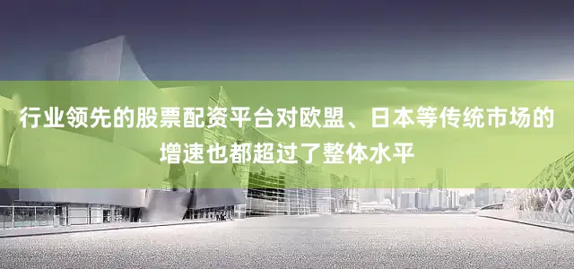 行业领先的股票配资平台对欧盟、日本等传统市场的增速也都超过了整体水平
