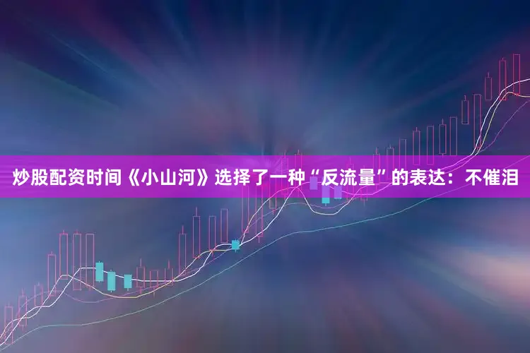 炒股配资时间《小山河》选择了一种“反流量”的表达：不催泪